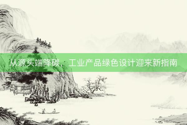 从源头端降碳，工业产品绿色设计迎来新指南