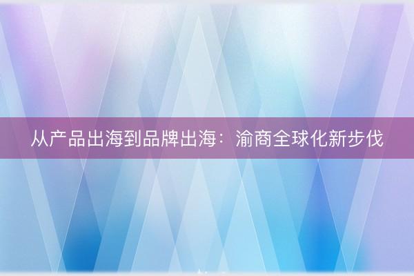从产品出海到品牌出海：渝商全球化新步伐