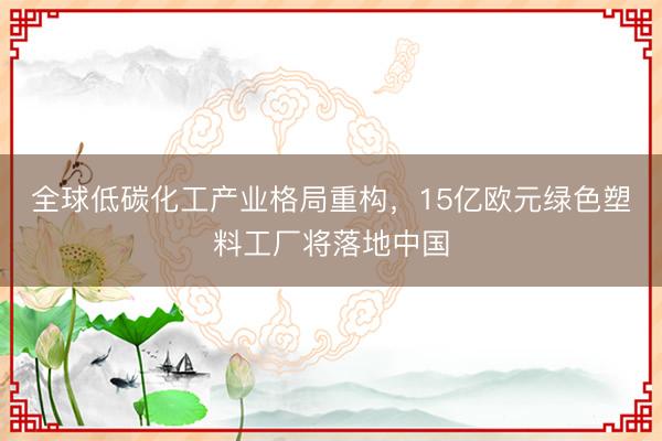 全球低碳化工产业格局重构，15亿欧元绿色塑料工厂将落地中国