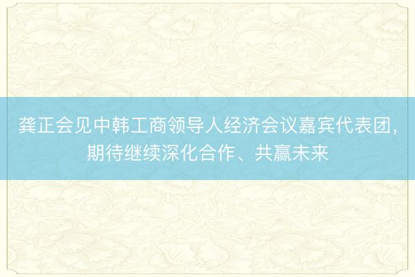 龚正会见中韩工商领导人经济会议嘉宾代表团，期待继续深化合作、共赢未来