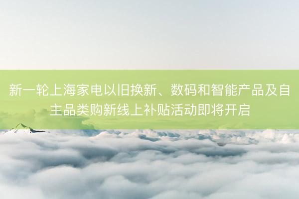 新一轮上海家电以旧换新、数码和智能产品及自主品类购新线上补贴活动即将开启