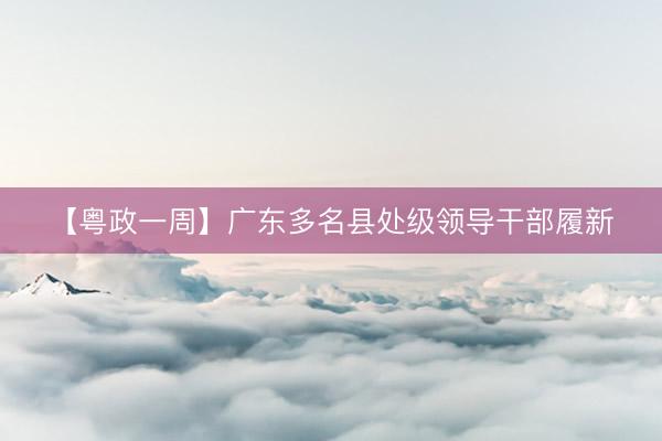 【粤政一周】广东多名县处级领导干部履新