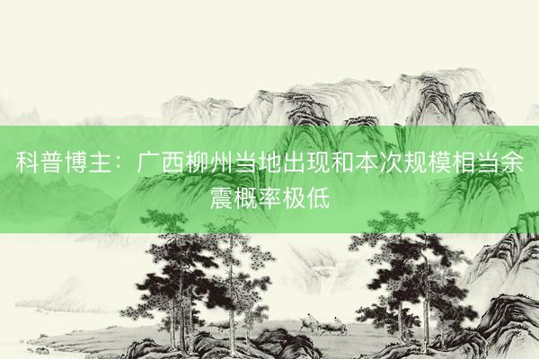 科普博主：广西柳州当地出现和本次规模相当余震概率极低