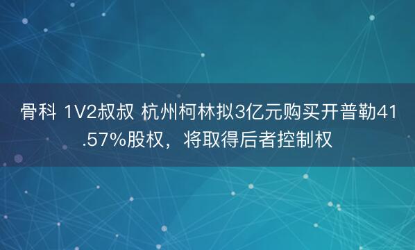 骨科 1V2叔叔 杭州柯林拟3亿元购买开普勒41.57%股权，将取得后者控制权