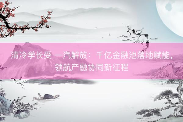 清冷学长受 一汽解放：千亿金融池落地赋能，领航产融协同新征程