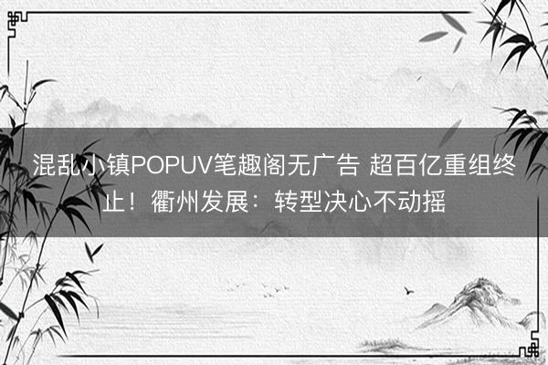 混乱小镇POPUV笔趣阁无广告 超百亿重组终止！衢州发展：转型决心不动摇