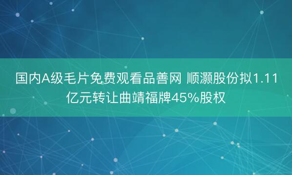 国内A级毛片免费观看品善网 顺灏股份拟1.11亿元转让曲靖福牌45%股权