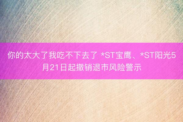 你的太大了我吃不下去了 *ST宝鹰、*ST阳光5月21日起撤销退市风险警示