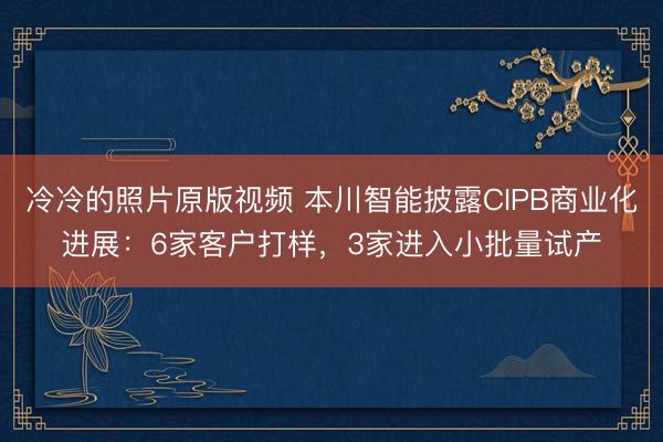 冷冷的照片原版视频 本川智能披露CIPB商业化进展：6家客户打样，3家进入小批量试产