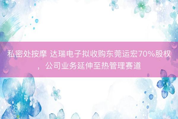 私密处按摩 达瑞电子拟收购东莞运宏70%股权，公司业务延伸至热管理赛道