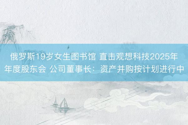 俄罗斯19岁女生图书馆 直击观想科技2025年年度股东会 公司董事长：资产并购按计划进行中