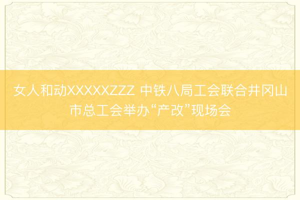 女人和动XXXXXZZZ 中铁八局工会联合井冈山市总工会举办“产改”现场会