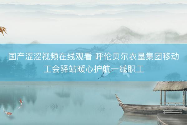 国产涩涩视频在线观看 呼伦贝尔农垦集团移动工会驿站暖心护航一线职工