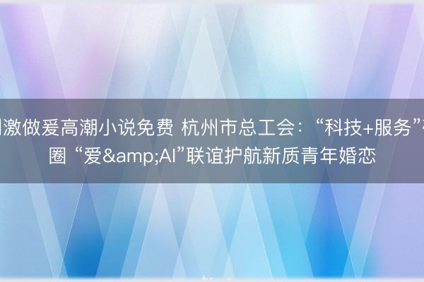 刺激做爰高潮小说免费 杭州市总工会：“科技+服务”破圈 “爱&AI”联谊护航新质青年婚恋