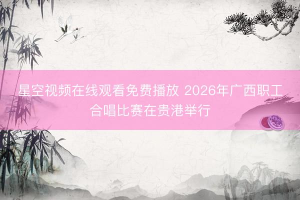 星空视频在线观看免费播放 2026年广西职工合唱比赛在贵港举行