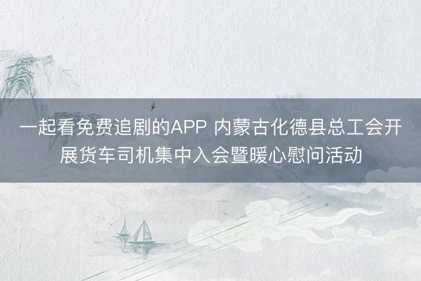 一起看免费追剧的APP 内蒙古化德县总工会开展货车司机集中入会暨暖心慰问活动
