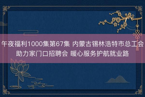 午夜福利1000集第67集 内蒙古锡林浩特市总工会助力家门口招聘会 暖心服务护航就业路