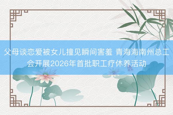 父母谈恋爱被女儿撞见瞬间害羞 青海海南州总工会开展2026年首批职工疗休养活动