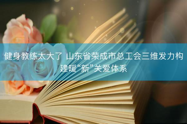 健身教练太大了 山东省荣成市总工会三维发力构建暖“新”关爱体系