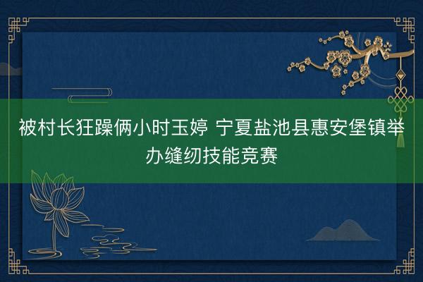 被村长狂躁俩小时玉婷 宁夏盐池县惠安堡镇举办缝纫技能竞赛