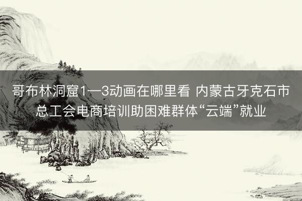 哥布林洞窟1—3动画在哪里看 内蒙古牙克石市总工会电商培训助困难群体“云端”就业