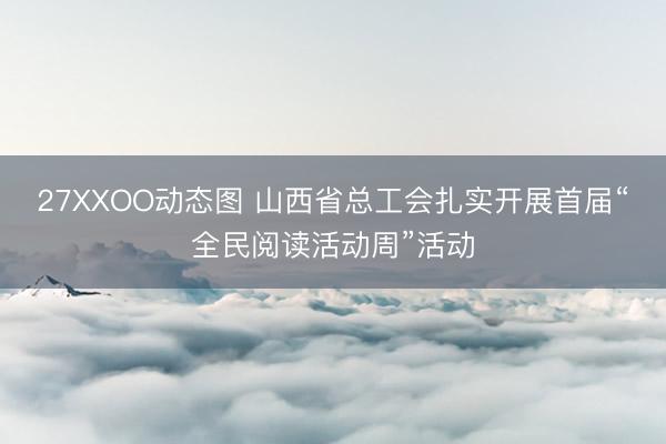 27XXOO动态图 山西省总工会扎实开展首届“全民阅读活动周”活动