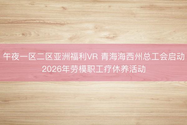 午夜一区二区亚洲福利VR 青海海西州总工会启动2026年劳模职工疗休养活动