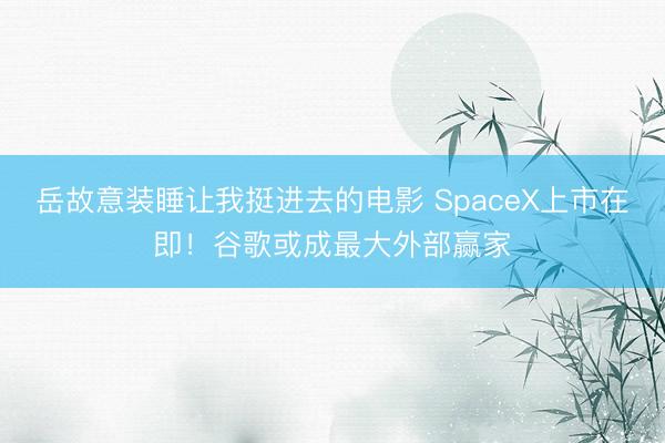 岳故意装睡让我挺进去的电影 SpaceX上市在即！谷歌或成最大外部赢家