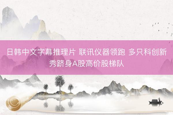 日韩中文字幕推理片 联讯仪器领跑 多只科创新秀跻身A股高价股梯队