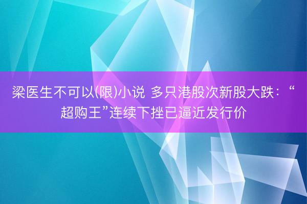 梁医生不可以(限)小说 多只港股次新股大跌：“超购王”连续下挫已逼近发行价