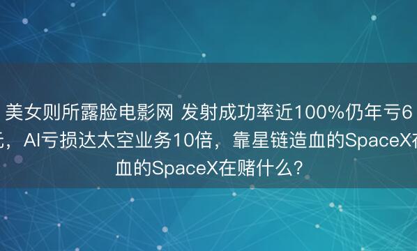 美女则所露脸电影网 发射成功率近100%仍年亏6.57亿美元，AI亏损达太空业务10倍，靠星链造血的SpaceX在赌什么？
