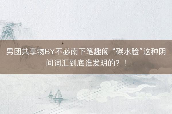 男团共享物BY不必南下笔趣阁 “碳水脸”这种阴间词汇到底谁发明的？！