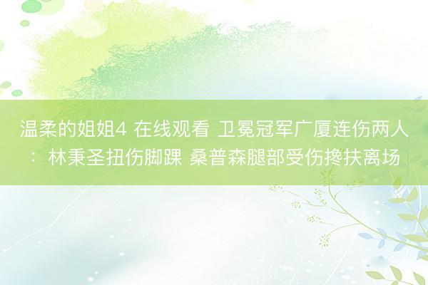 温柔的姐姐4 在线观看 卫冕冠军广厦连伤两人：林秉圣扭伤脚踝 桑普森腿部受伤搀扶离场
