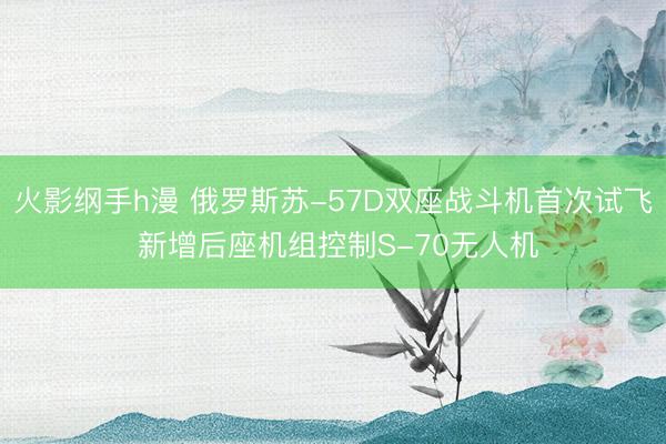 火影纲手h漫 俄罗斯苏-57D双座战斗机首次试飞 新增后座机组控制S-70无人机