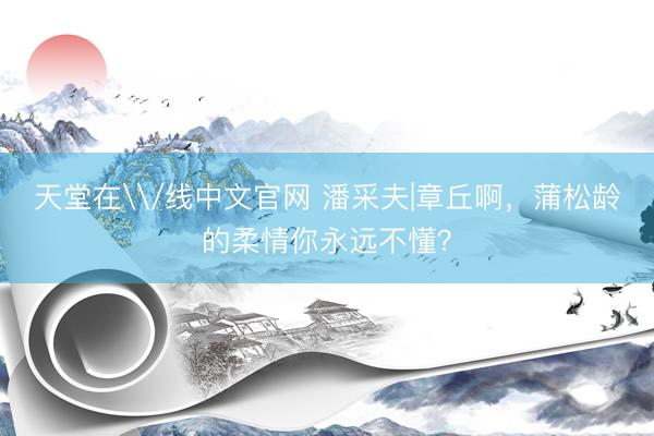 天堂在\/线中文官网 潘采夫|章丘啊，蒲松龄的柔情你永远不懂？