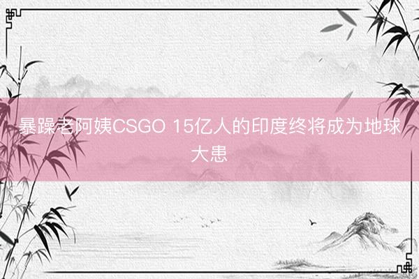 暴躁老阿姨CSGO 15亿人的印度终将成为地球大患