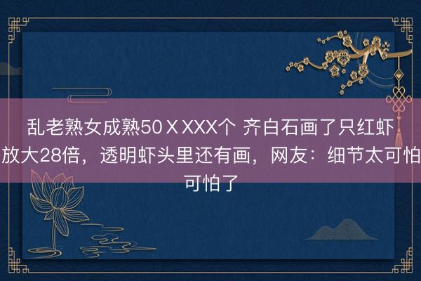乱老熟女成熟50ⅩXXX个 齐白石画了只红虾，放大28倍，透明虾头里还有画，网友：细节太可怕了