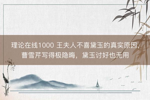 理论在线1000 王夫人不喜黛玉的真实原因，曹雪芹写得极隐晦，黛玉讨好也无用