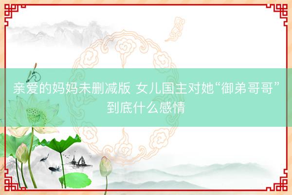 亲爱的妈妈未删减版 女儿国主对她“御弟哥哥”到底什么感情