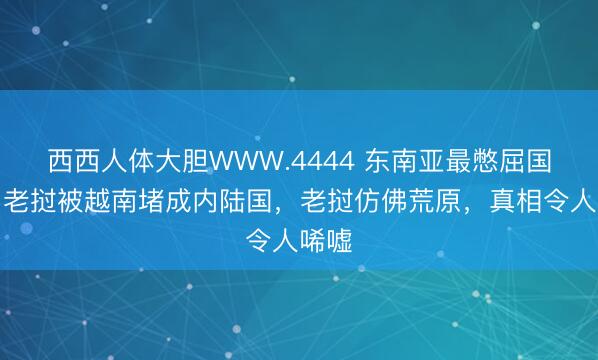 西西人体大胆WWW.4444 东南亚最憋屈国家：老挝被越南堵成内陆国，老挝仿佛荒原，真相令人唏嘘