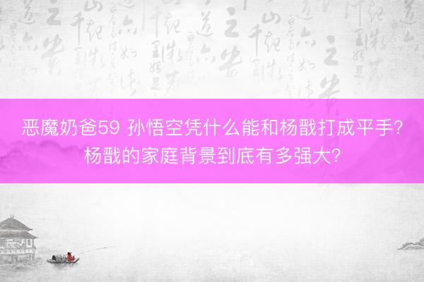 恶魔奶爸59 孙悟空凭什么能和杨戬打成平手？杨戬的家庭背景到底有多强大？