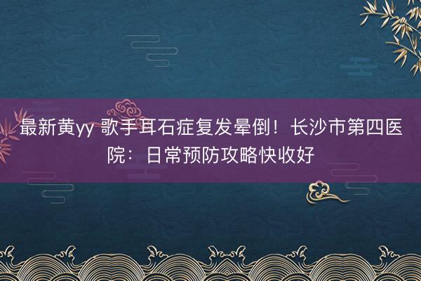 最新黄yy 歌手耳石症复发晕倒！长沙市第四医院：日常预防攻略快收好