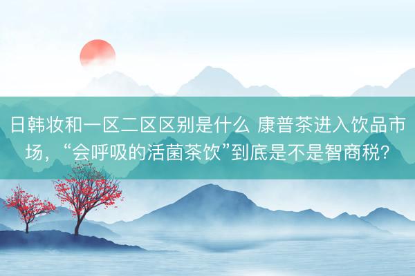 日韩妆和一区二区区别是什么 康普茶进入饮品市场，“会呼吸的活菌茶饮”到底是不是智商税？