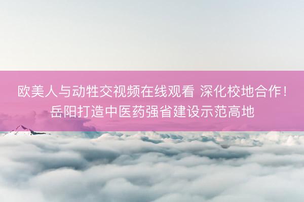 欧美人与动牲交视频在线观看 深化校地合作!岳阳打造中医药强省建设示范高地