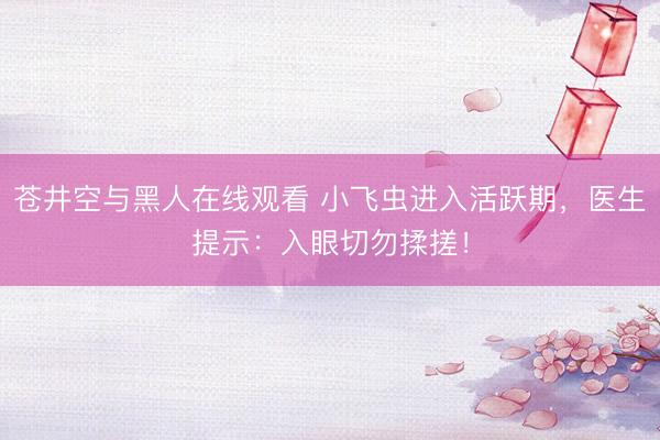 苍井空与黑人在线观看 小飞虫进入活跃期,医生提示:入眼切勿揉搓!
