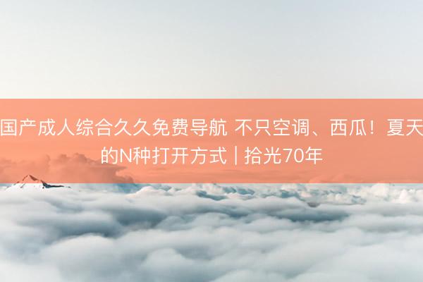 国产成人综合久久免费导航 不只空调、西瓜！夏天的N种打开方式 | 拾光70年