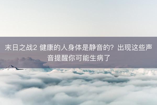 末日之战2 健康的人身体是静音的？出现这些声音提醒你可能生病了