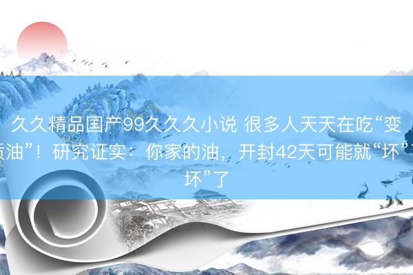 久久精品国产99久久久小说 很多人天天在吃“变质油”！研究证实：你家的油，开封42天可能就“坏”了