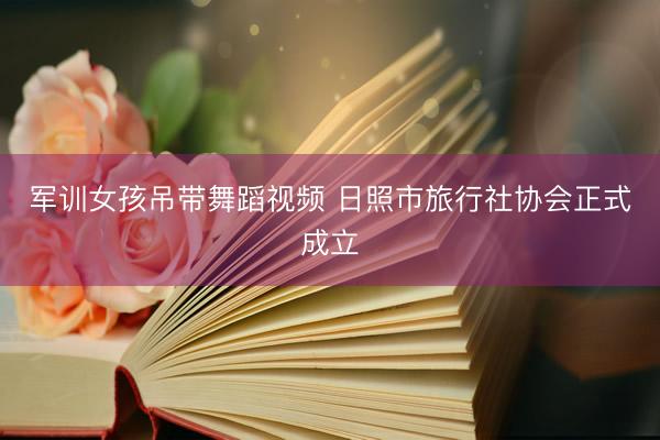 军训女孩吊带舞蹈视频 日照市旅行社协会正式成立