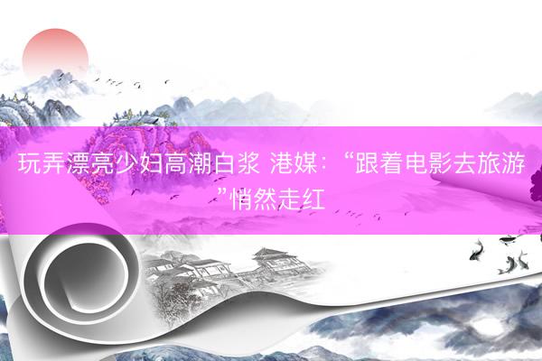 玩弄漂亮少妇高潮白浆 港媒：“跟着电影去旅游”悄然走红